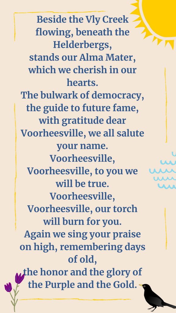 Beside the Vly Creek flowing, beneath the Helderbergs, stands our Alma Mater, which we cherish in our hearts. The bulwark of democracy, the guide to future fame, with gratitude dear Voorheesville, we all salute your name. Voorheesville, Voorheesville, to you we will be true. Voorheesville, Voorheesville, our torch will burn for you. Again we sing your praise on high, remembering days of old, the honor and the glory of the Purple and the Gold. blackbird, purple flower sunshine